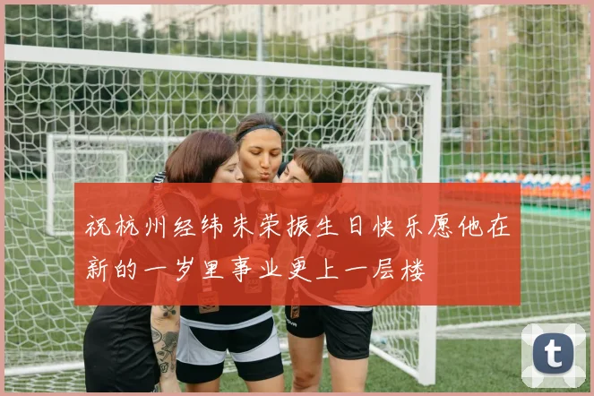 祝杭州经纬朱荣振生日快乐愿他在新的一岁里事业更上一层楼