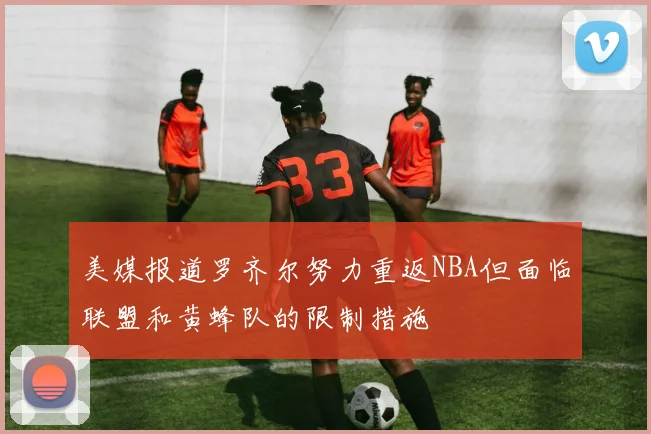 美媒报道罗齐尔努力重返NBA但面临联盟和黄蜂队的限制措施
