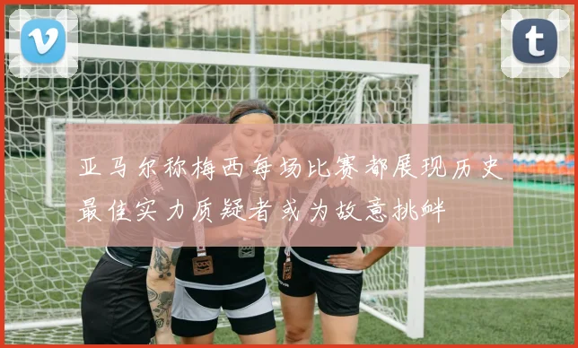 亚马尔称梅西每场比赛都展现历史最佳实力质疑者或为故意挑衅
