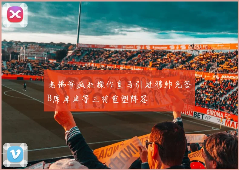 老佛爷疯狂操作皇马引进穆帅免签B席库库等三将重塑阵容