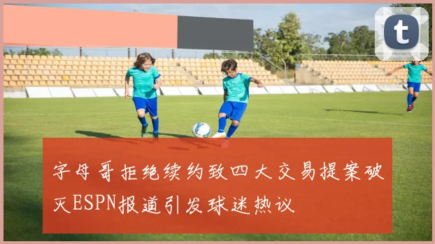 字母哥拒绝续约致四大交易提案破灭ESPN报道引发球迷热议