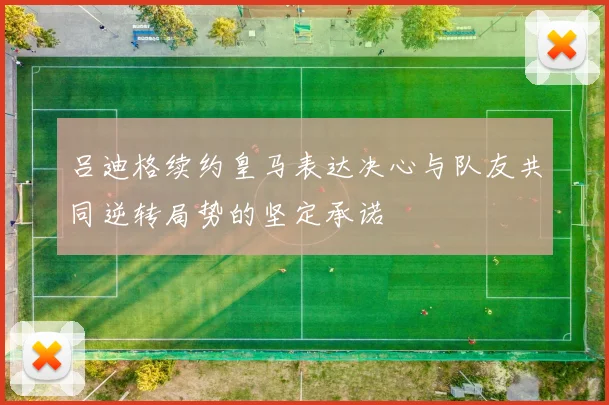 吕迪格续约皇马表达决心与队友共同逆转局势的坚定承诺