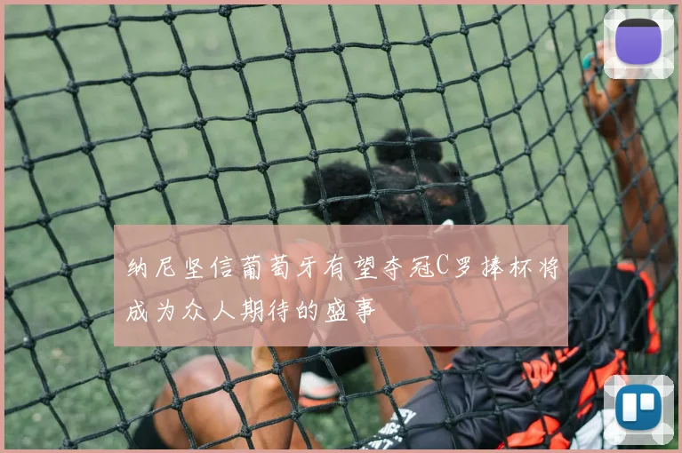 纳尼坚信葡萄牙有望夺冠C罗捧杯将成为众人期待的盛事