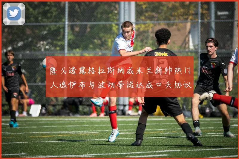 隆戈透露格拉斯纳成米兰新帅热门人选伊布与波切蒂诺达成口头协议