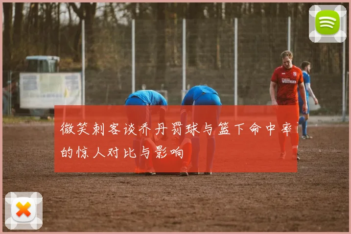 微笑刺客谈乔丹罚球与篮下命中率的惊人对比与影响