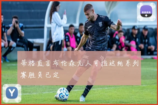 蒂格直言布伦森无人可挡这轮系列赛胜负已定