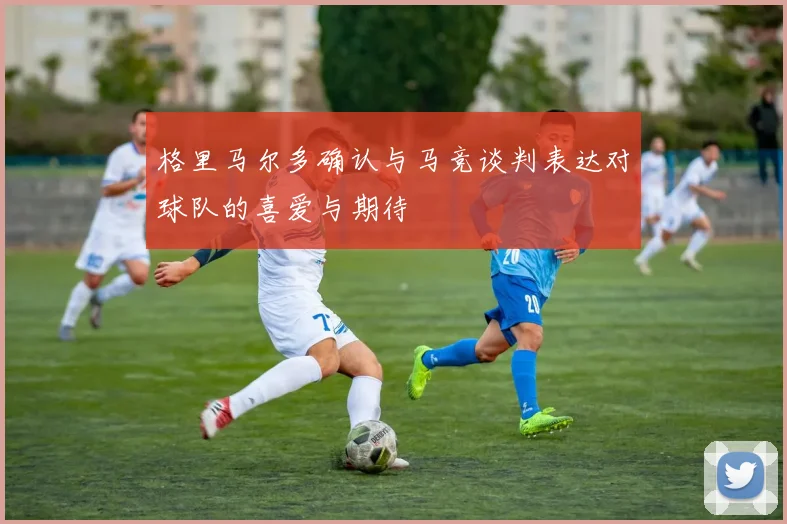 格里马尔多确认与马竞谈判表达对球队的喜爱与期待